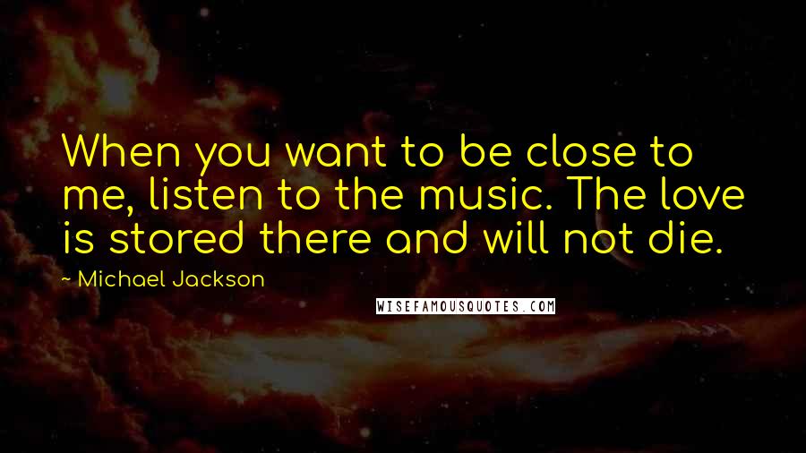 Michael Jackson Quotes: When you want to be close to me, listen to the music. The love is stored there and will not die.