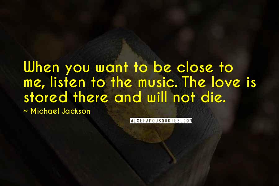 Michael Jackson Quotes: When you want to be close to me, listen to the music. The love is stored there and will not die.