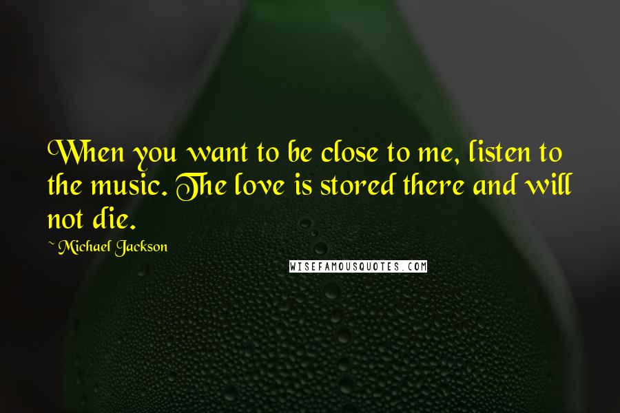 Michael Jackson Quotes: When you want to be close to me, listen to the music. The love is stored there and will not die.