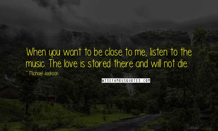 Michael Jackson Quotes: When you want to be close to me, listen to the music. The love is stored there and will not die.