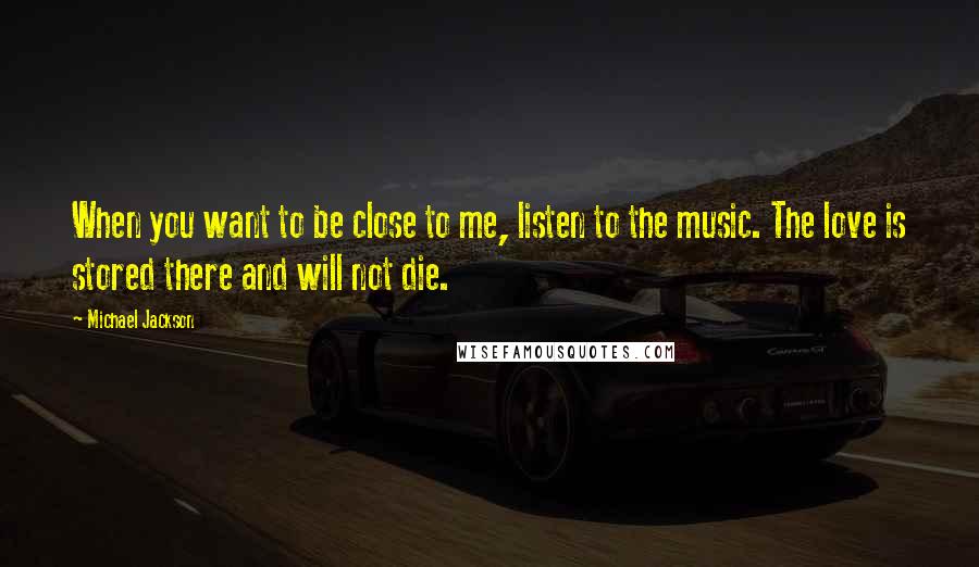 Michael Jackson Quotes: When you want to be close to me, listen to the music. The love is stored there and will not die.