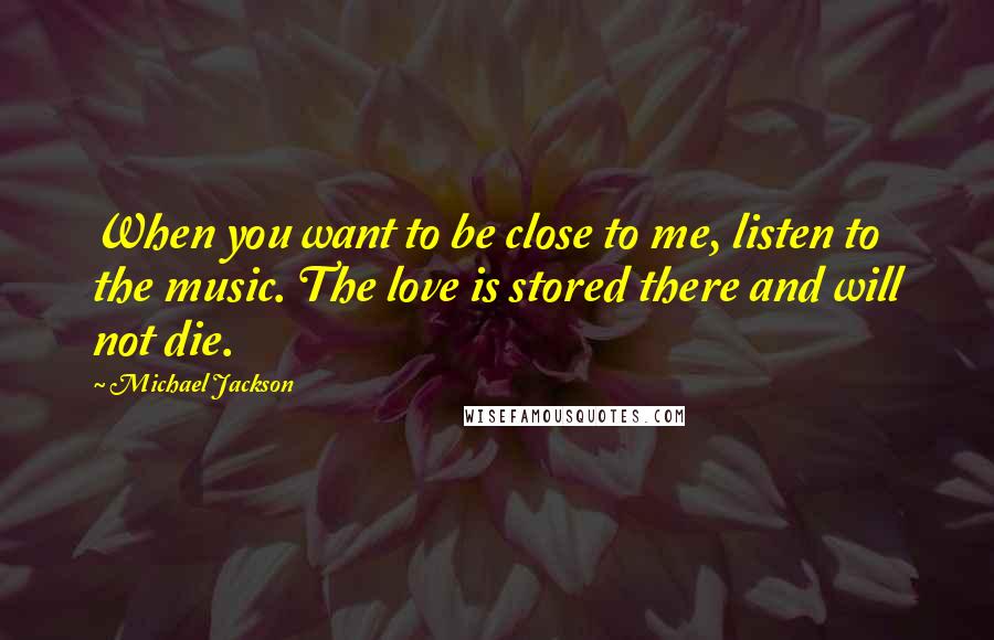 Michael Jackson Quotes: When you want to be close to me, listen to the music. The love is stored there and will not die.