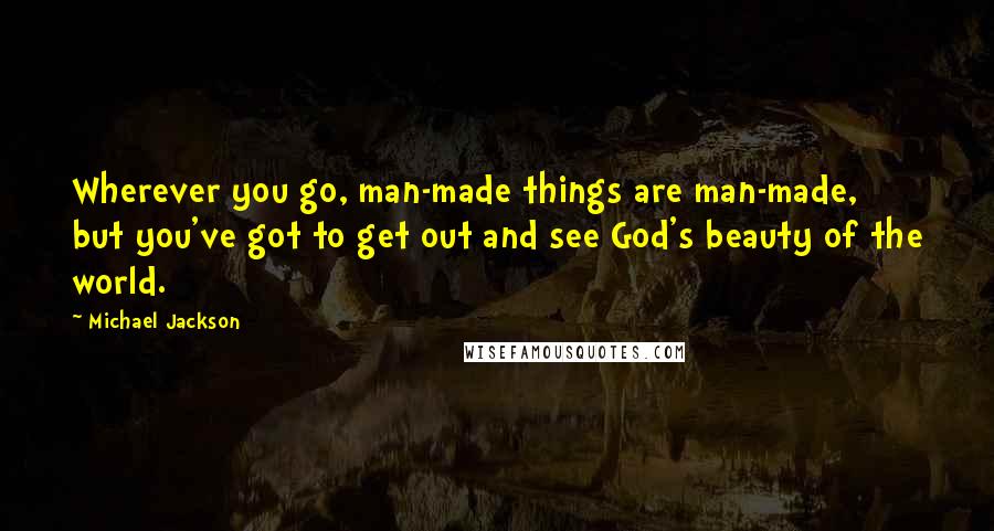 Michael Jackson Quotes: Wherever you go, man-made things are man-made, but you've got to get out and see God's beauty of the world.