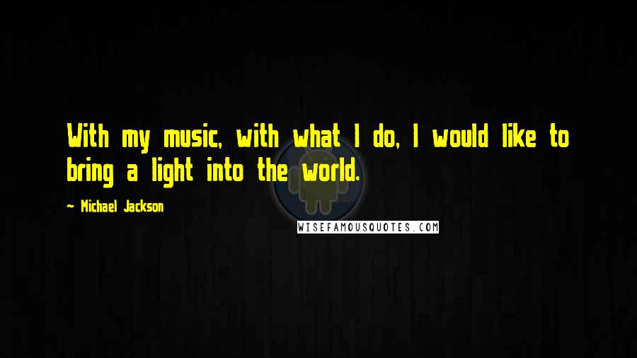 Michael Jackson Quotes: With my music, with what I do, I would like to bring a light into the world.