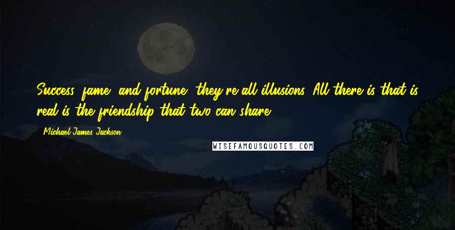 Michael James Jackson Quotes: Success, fame, and fortune, they're all illusions. All there is that is real is the friendship that two can share.
