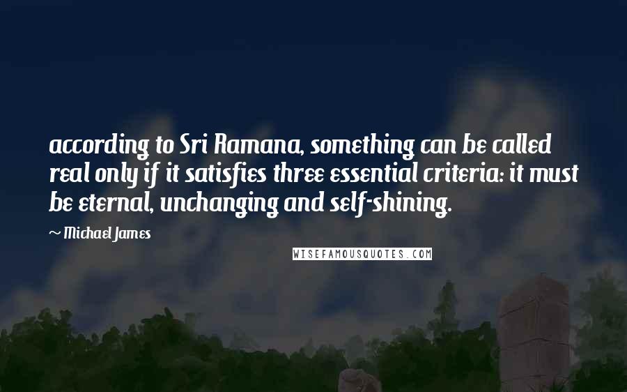 Michael James Quotes: according to Sri Ramana, something can be called real only if it satisfies three essential criteria: it must be eternal, unchanging and self-shining.