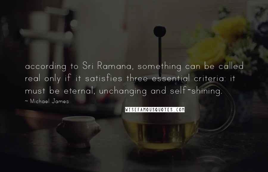 Michael James Quotes: according to Sri Ramana, something can be called real only if it satisfies three essential criteria: it must be eternal, unchanging and self-shining.