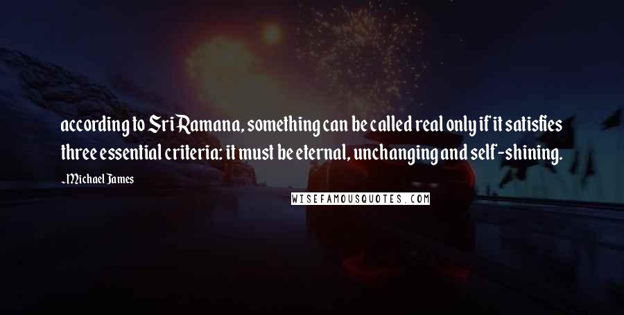 Michael James Quotes: according to Sri Ramana, something can be called real only if it satisfies three essential criteria: it must be eternal, unchanging and self-shining.