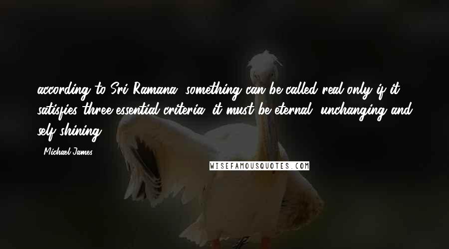 Michael James Quotes: according to Sri Ramana, something can be called real only if it satisfies three essential criteria: it must be eternal, unchanging and self-shining.