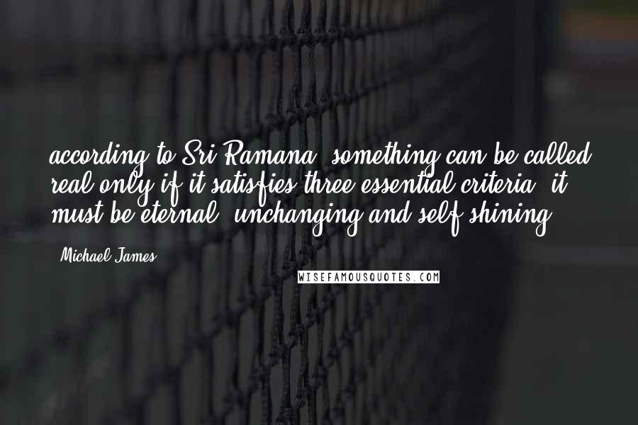 Michael James Quotes: according to Sri Ramana, something can be called real only if it satisfies three essential criteria: it must be eternal, unchanging and self-shining.