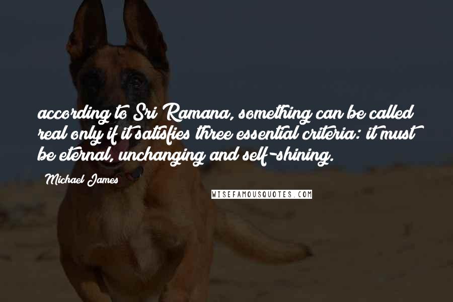 Michael James Quotes: according to Sri Ramana, something can be called real only if it satisfies three essential criteria: it must be eternal, unchanging and self-shining.