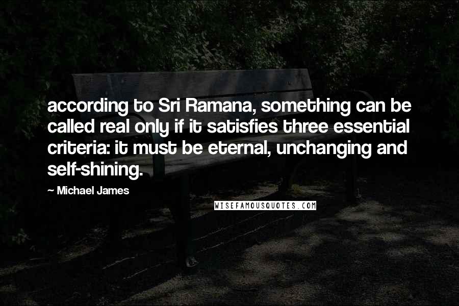 Michael James Quotes: according to Sri Ramana, something can be called real only if it satisfies three essential criteria: it must be eternal, unchanging and self-shining.