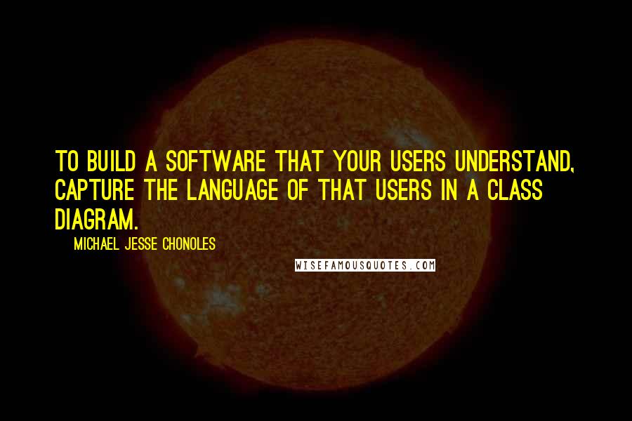 Michael Jesse Chonoles Quotes: To build a software that your users understand, capture the language of that users in a class diagram.