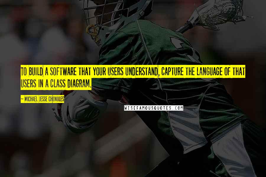 Michael Jesse Chonoles Quotes: To build a software that your users understand, capture the language of that users in a class diagram.