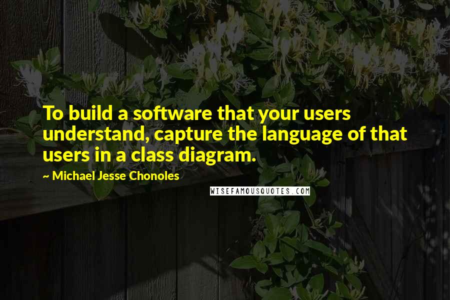 Michael Jesse Chonoles Quotes: To build a software that your users understand, capture the language of that users in a class diagram.