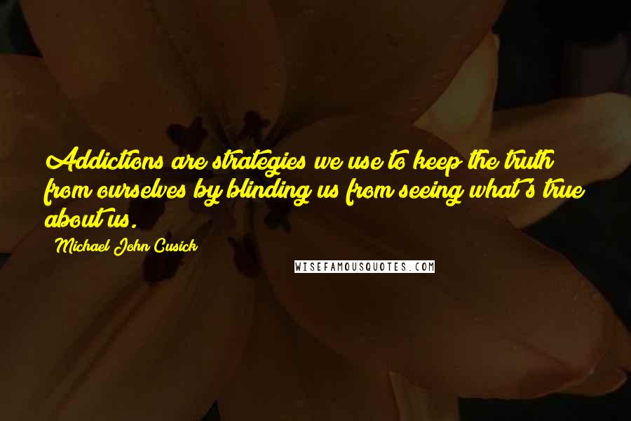 Michael John Cusick Quotes: Addictions are strategies we use to keep the truth from ourselves by blinding us from seeing what's true about us.