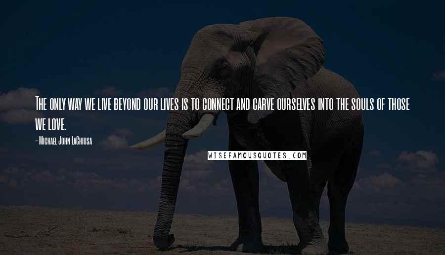 Michael John LaChiusa Quotes: The only way we live beyond our lives is to connect and carve ourselves into the souls of those we love.