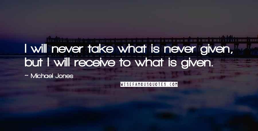 Michael Jones Quotes: I will never take what is never given, but I will receive to what is given.