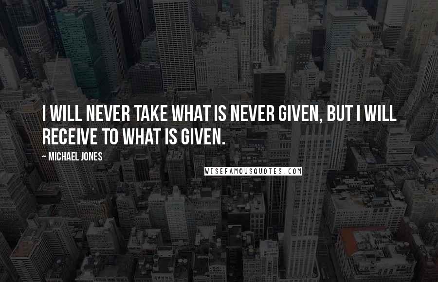 Michael Jones Quotes: I will never take what is never given, but I will receive to what is given.