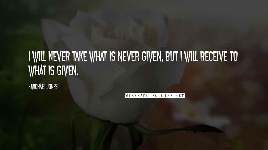 Michael Jones Quotes: I will never take what is never given, but I will receive to what is given.
