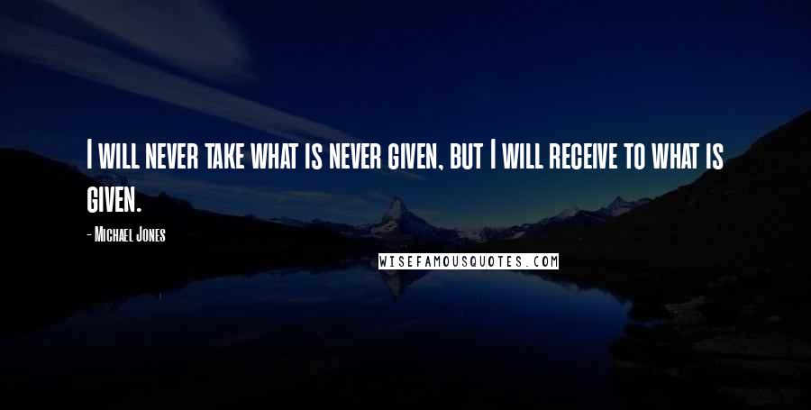 Michael Jones Quotes: I will never take what is never given, but I will receive to what is given.