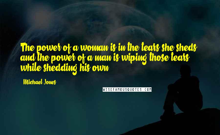 Michael Jones Quotes: The power of a woman is in the tears she sheds, and the power of a man is wiping those tears while shedding his own.