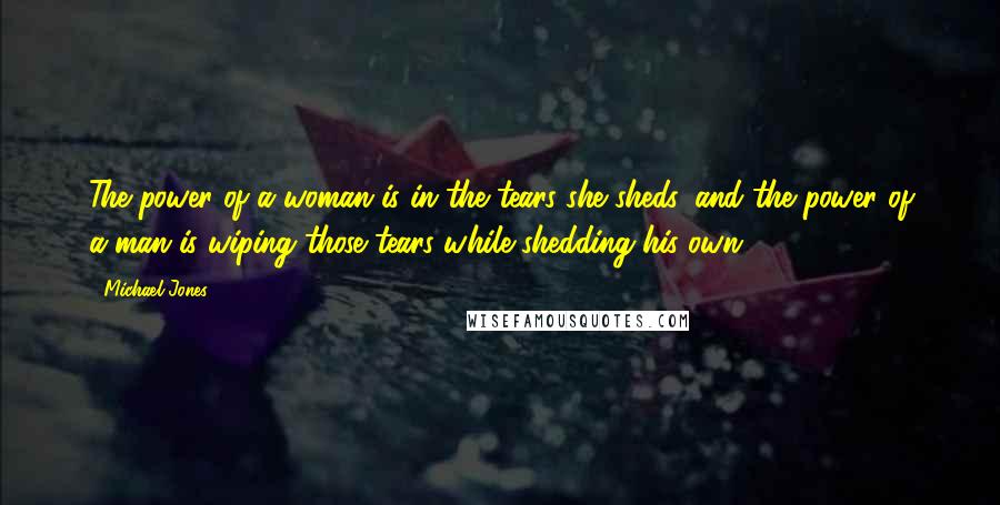 Michael Jones Quotes: The power of a woman is in the tears she sheds, and the power of a man is wiping those tears while shedding his own.