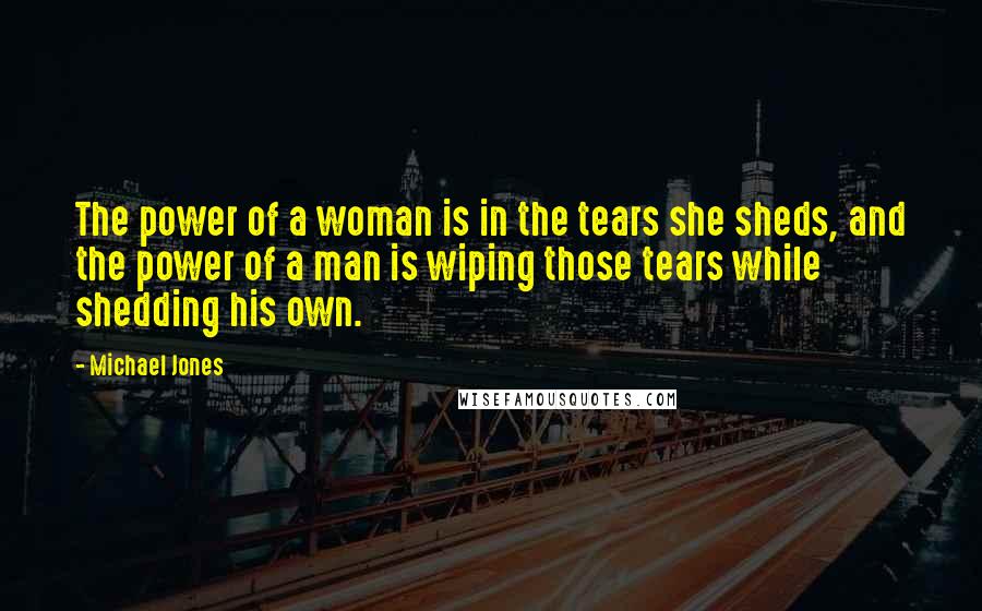 Michael Jones Quotes: The power of a woman is in the tears she sheds, and the power of a man is wiping those tears while shedding his own.