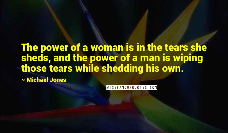 Michael Jones Quotes: The power of a woman is in the tears she sheds, and the power of a man is wiping those tears while shedding his own.