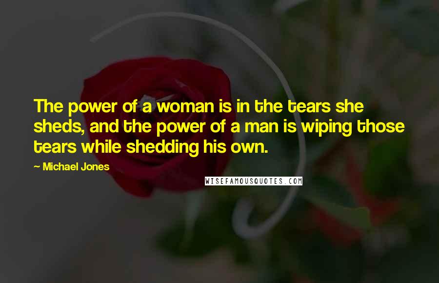 Michael Jones Quotes: The power of a woman is in the tears she sheds, and the power of a man is wiping those tears while shedding his own.