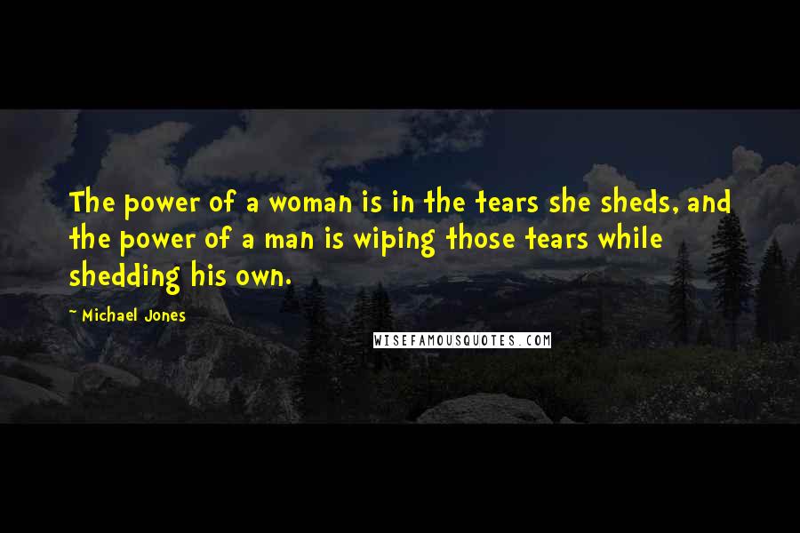 Michael Jones Quotes: The power of a woman is in the tears she sheds, and the power of a man is wiping those tears while shedding his own.