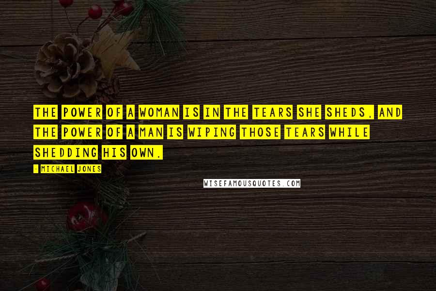 Michael Jones Quotes: The power of a woman is in the tears she sheds, and the power of a man is wiping those tears while shedding his own.