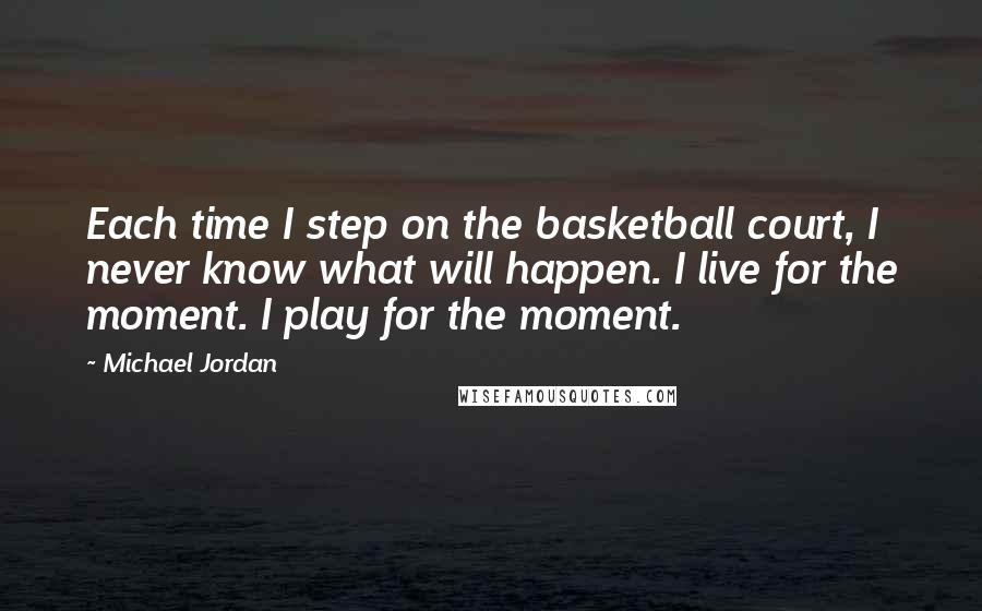 Michael Jordan Quotes: Each time I step on the basketball court, I never know what will happen. I live for the moment. I play for the moment.