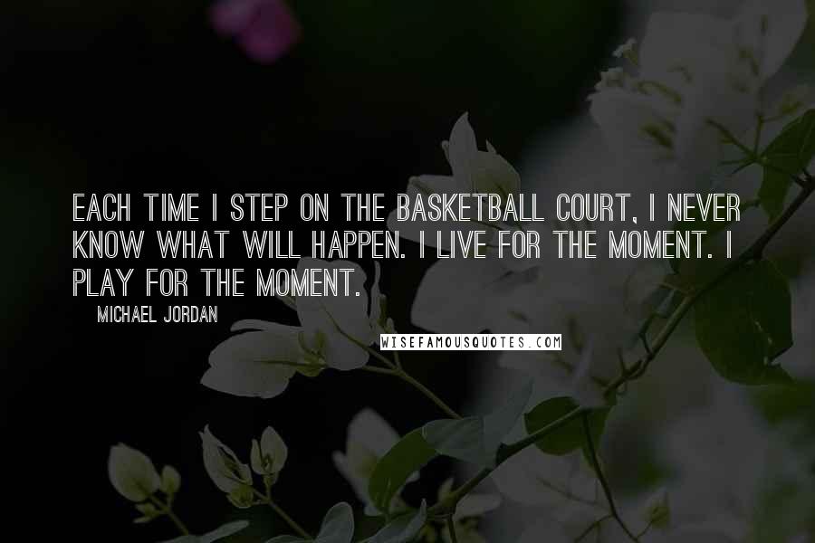 Michael Jordan Quotes: Each time I step on the basketball court, I never know what will happen. I live for the moment. I play for the moment.