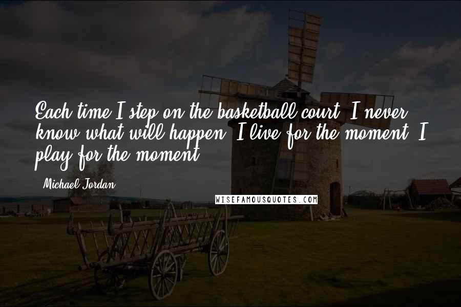 Michael Jordan Quotes: Each time I step on the basketball court, I never know what will happen. I live for the moment. I play for the moment.