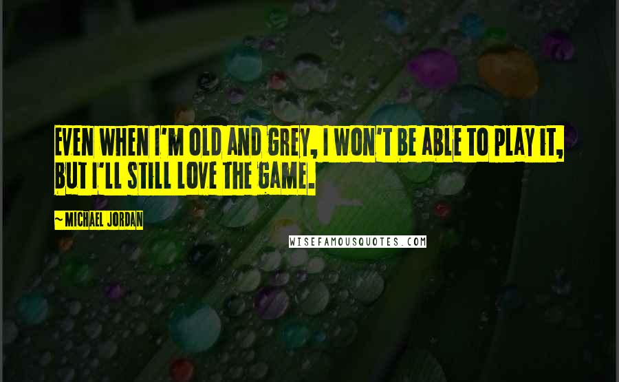 Michael Jordan Quotes: Even when I'm old and grey, I won't be able to play it, but I'll still love the game.