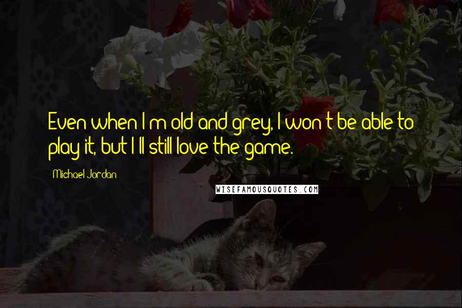 Michael Jordan Quotes: Even when I'm old and grey, I won't be able to play it, but I'll still love the game.