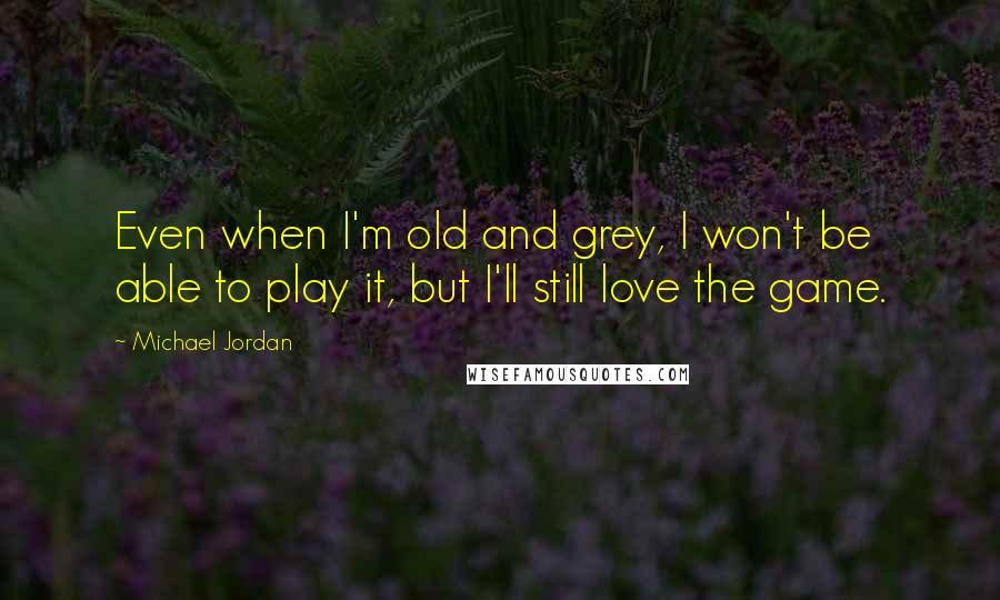 Michael Jordan Quotes: Even when I'm old and grey, I won't be able to play it, but I'll still love the game.