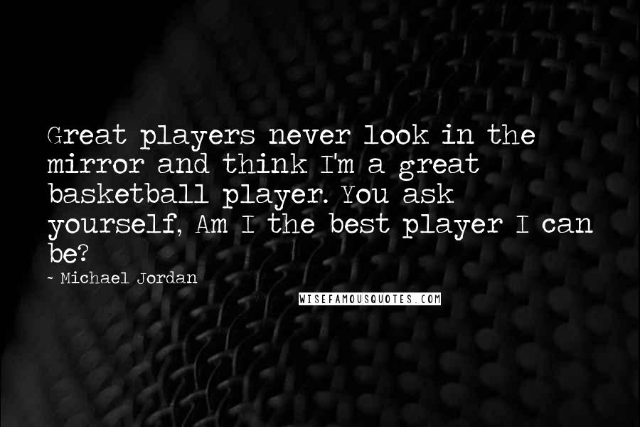 Michael Jordan Quotes: Great players never look in the mirror and think I'm a great basketball player. You ask yourself, Am I the best player I can be?