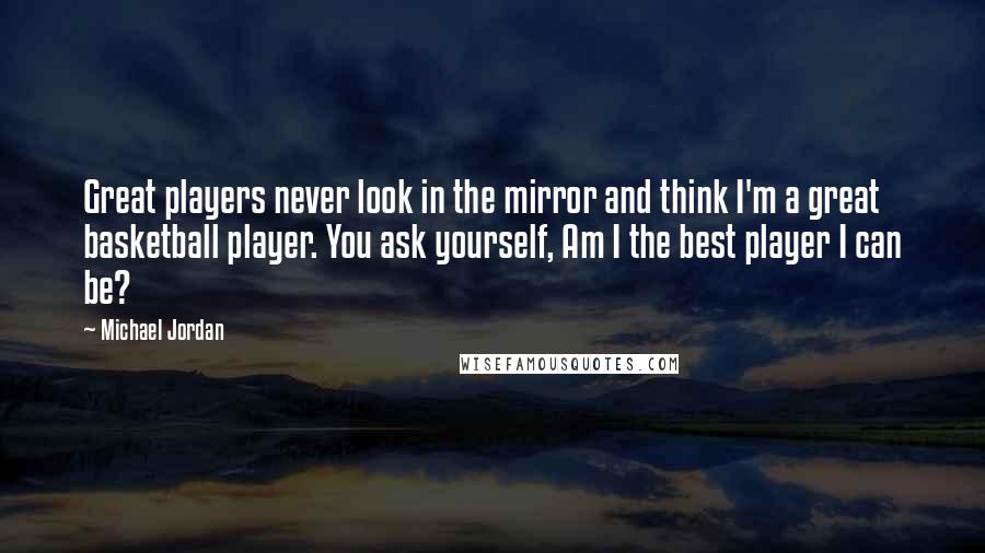 Michael Jordan Quotes: Great players never look in the mirror and think I'm a great basketball player. You ask yourself, Am I the best player I can be?