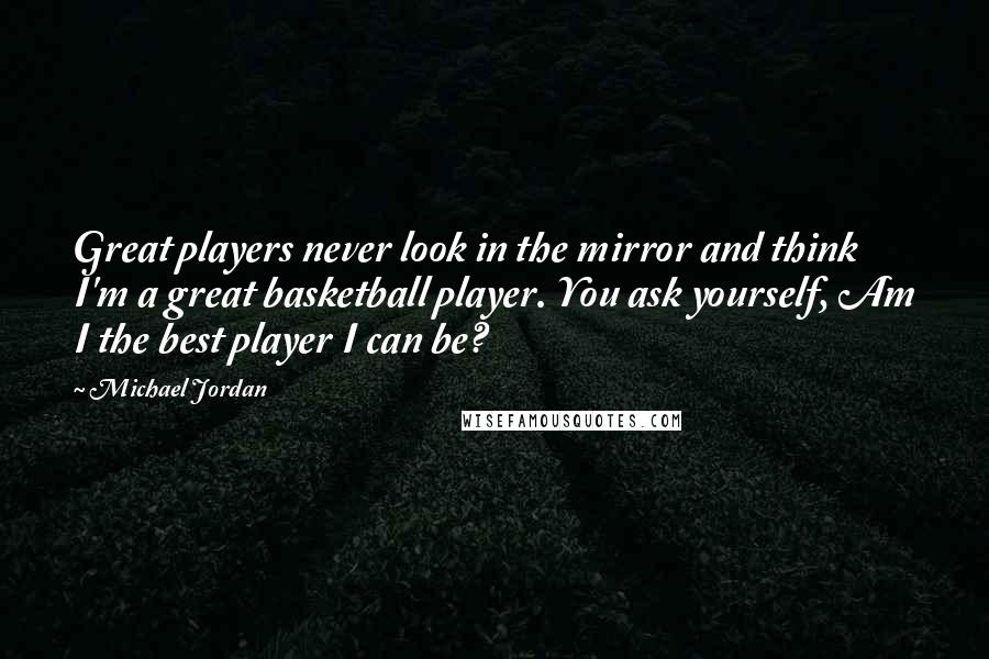 Michael Jordan Quotes: Great players never look in the mirror and think I'm a great basketball player. You ask yourself, Am I the best player I can be?