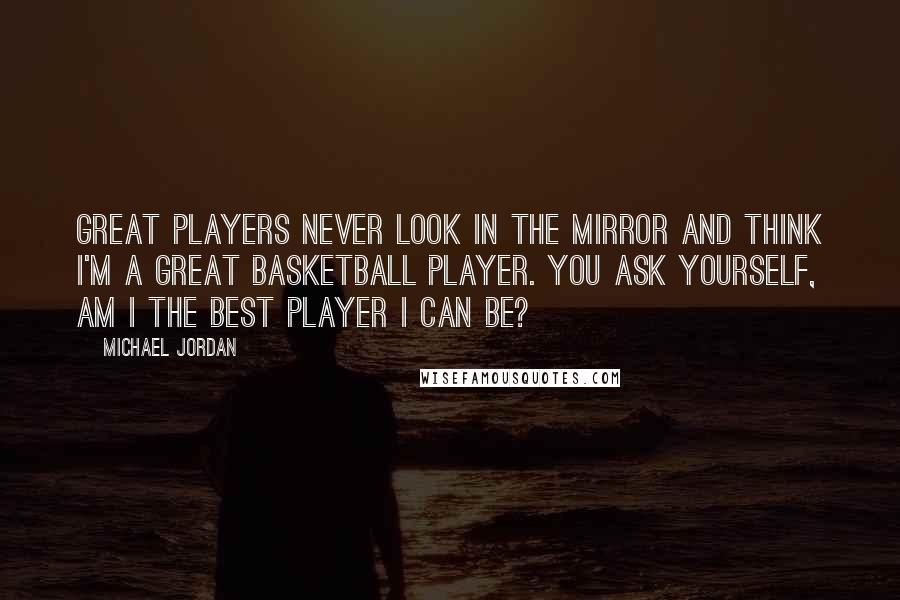 Michael Jordan Quotes: Great players never look in the mirror and think I'm a great basketball player. You ask yourself, Am I the best player I can be?