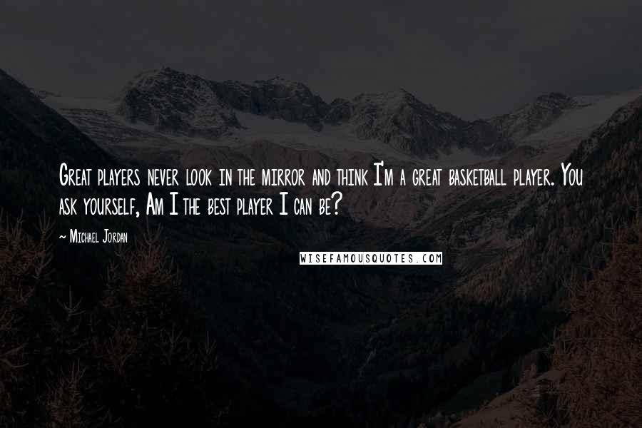 Michael Jordan Quotes: Great players never look in the mirror and think I'm a great basketball player. You ask yourself, Am I the best player I can be?