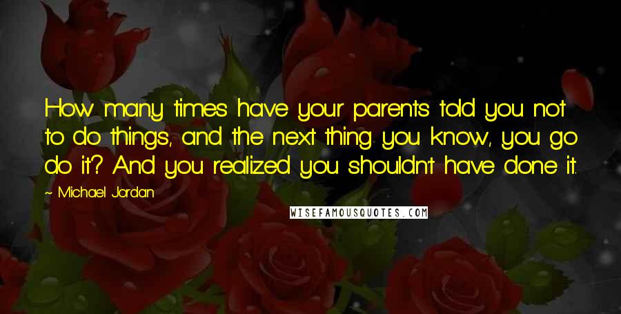 Michael Jordan Quotes: How many times have your parents told you not to do things, and the next thing you know, you go do it? And you realized you shouldn't have done it.