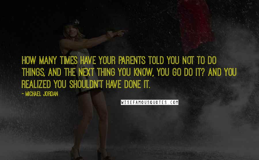 Michael Jordan Quotes: How many times have your parents told you not to do things, and the next thing you know, you go do it? And you realized you shouldn't have done it.