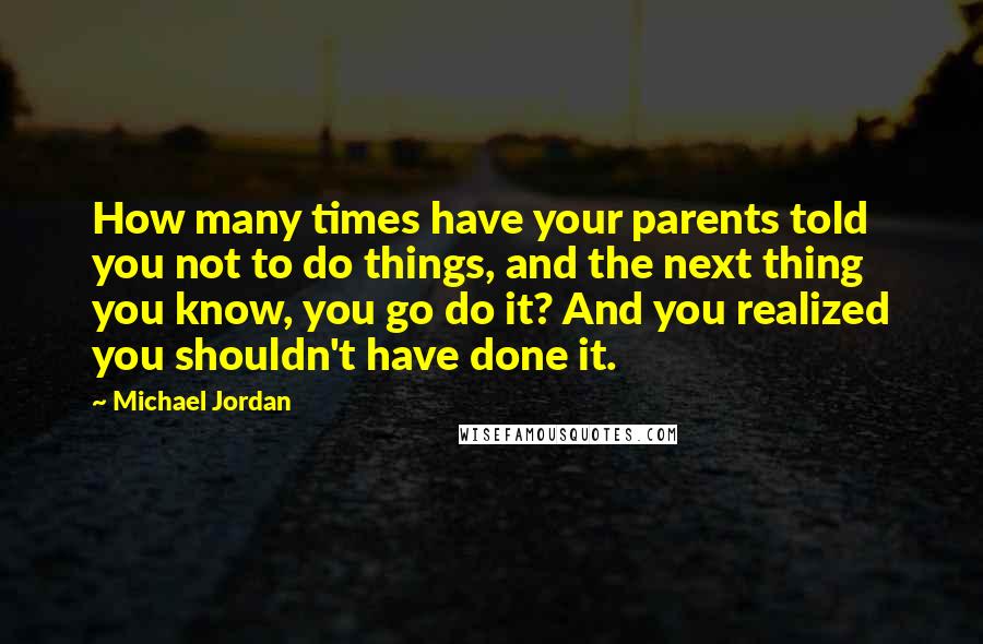 Michael Jordan Quotes: How many times have your parents told you not to do things, and the next thing you know, you go do it? And you realized you shouldn't have done it.