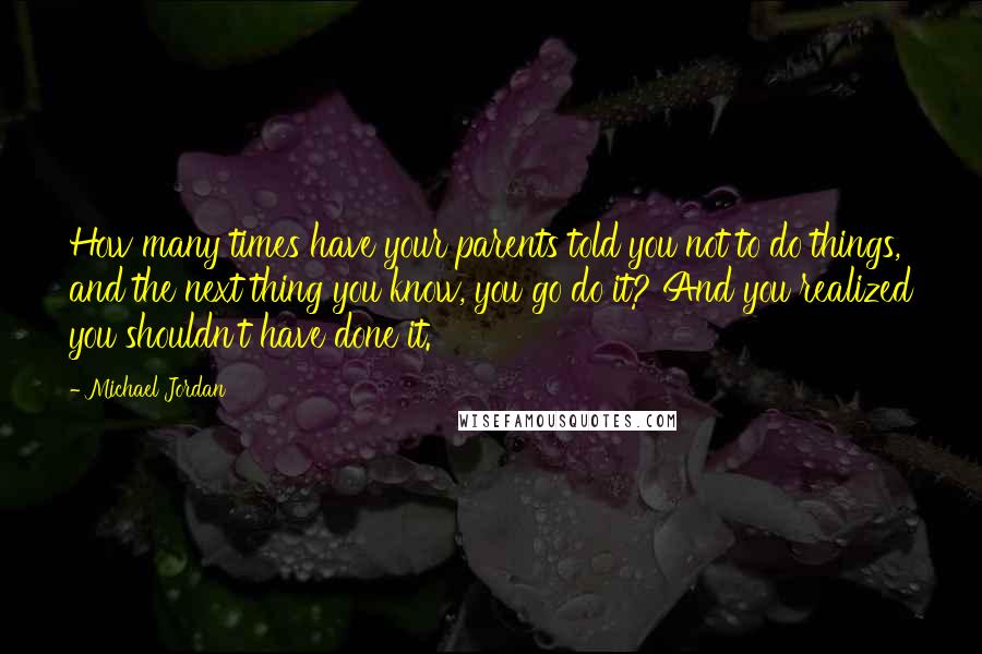 Michael Jordan Quotes: How many times have your parents told you not to do things, and the next thing you know, you go do it? And you realized you shouldn't have done it.