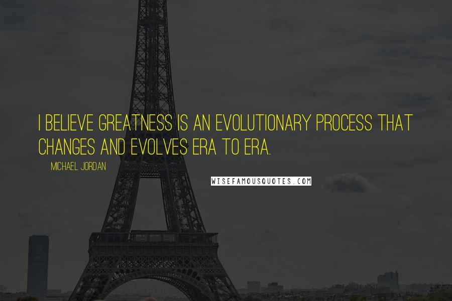 Michael Jordan Quotes: I believe greatness is an evolutionary process that changes and evolves era to era.