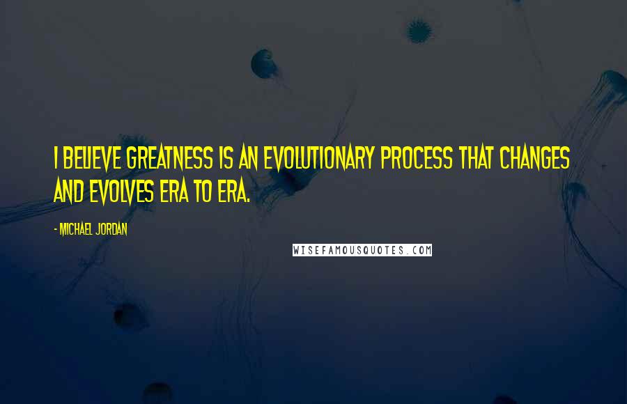 Michael Jordan Quotes: I believe greatness is an evolutionary process that changes and evolves era to era.