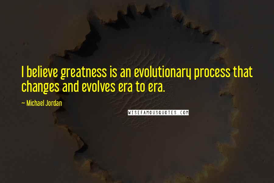 Michael Jordan Quotes: I believe greatness is an evolutionary process that changes and evolves era to era.